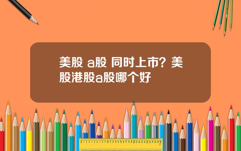 美股 a股 同时上市？美股港股a股哪个好